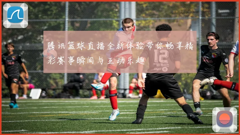 腾讯篮球直播全新体验带你畅享精彩赛事瞬间与互动乐趣