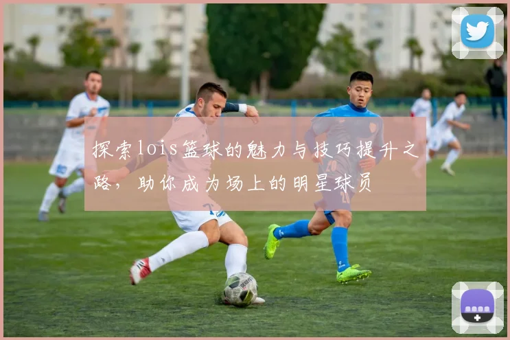 探索lois篮球的魅力与技巧提升之路，助你成为场上的明星球员