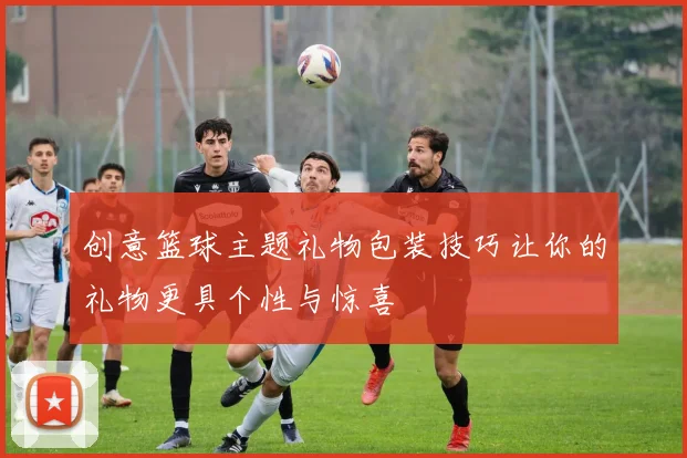 创意篮球主题礼物包装技巧让你的礼物更具个性与惊喜