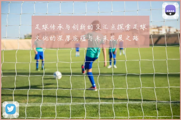 足球传承与创新的交汇点探索足球文化的深厚底蕴与未来发展之路