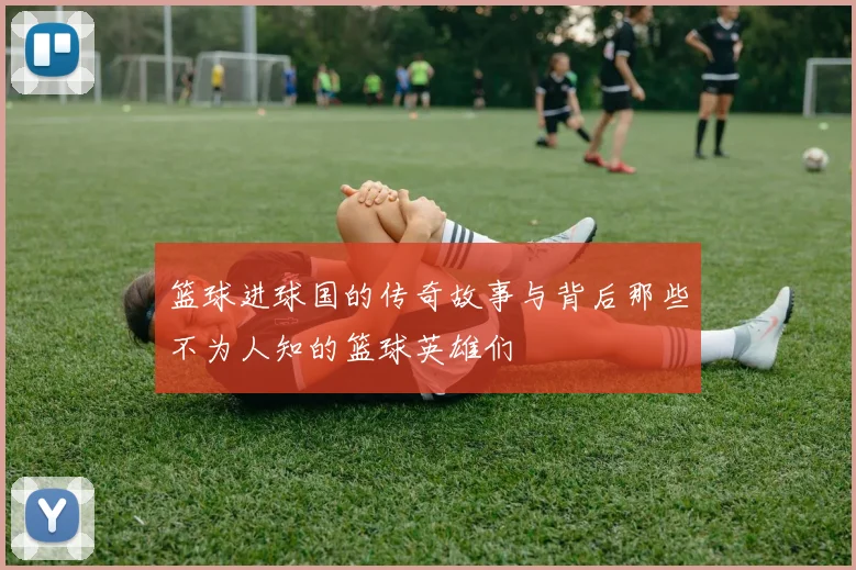 篮球进球国的传奇故事与背后那些不为人知的篮球英雄们