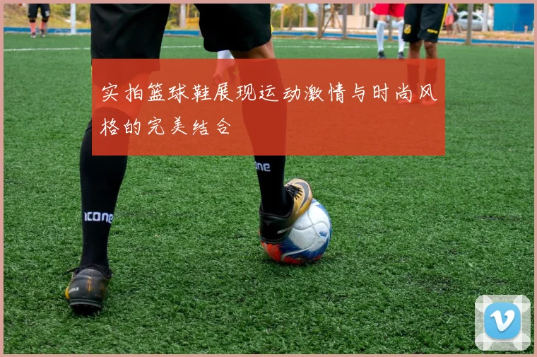 实拍篮球鞋展现运动激情与时尚风格的完美结合